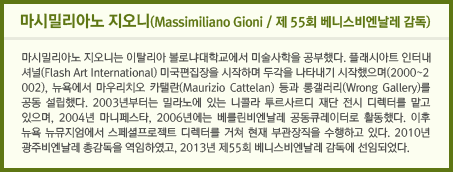 마시밀리아노 지오니(Massimiliano Gioni / 제 55회 베니스비엔날레 감독) 마시밀리아노 지오니는 이탈리아 볼로냐대학교에서 미술사학을 공부했다. 플래시아트 인터내셔널(Flash Art International) 미국편집장을 시작하며 두각을 나타내기 시작했으며(2000~2002), 뉴욕에서 마우리치오 카탤란(Maurizio Cattelan) 등과 롱갤러리(Wrong Gallery)를 공동 설립했다. 2003년부터는 밀라노에 있는 니콜라 투르사르디 재단 전시 디렉터를 맡고 있으며, 2004년 마니페스타, 2006년에는 베를린비엔날레 공동큐레이터로 활동했다. 이후 뉴욕 뉴뮤지엄에서 스페셜프로젝트 디렉터를 거쳐 현재 부관장직을 수행하고 있다. 2010년 광주비엔날레 총감독을 역임하였고, 2013년 제55회 베니스비엔날레 감독에 선임되었다.