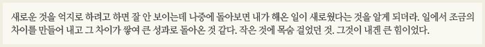 새로운 것을 억지로 하려고 하면 잘 안 보이는데 나중에 돌아보면 내가 해온 일이 새로웠다는 것을 알게 되더라. …일에서 조금의 차이를 만들어 내고 그 차이가 쌓여 큰 성과로 돌아온 것 같다. 작은 것에 목숨 걸었던 것. 그것이 내겐 큰 힘이었다.