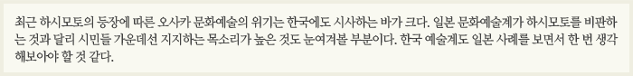 최근 하시모토의 등장에 따른 오사카 문화예술의 위기는 한국에도 시사하는 바가 크다. 일본 문화예술계가 하시모토를 비판하는 것과 달리 시민들 가운데선 지지하는 목소리가 높은 것도 눈여겨볼 부분이다. 한국 예술계도 일본 사례를 보면서 한 번 생각해보아야 할 것 같다.