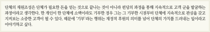 단체의 재원조성은 단체가 필요한 돈을 얻는 것으로 끝나는 것이 아니라 펀딩의 과정을 통해 지속적으로 고객 군을 발굴하는 과정이라고 생각한다. 한 개인이 한 단체에 소액이라도 기부한 경우 그는 그 기부한 시점부터 단체에 지속적으로 관심을 갖고 지켜보는 소중한 고객이 될 수 있다. 때문에 ‘기부’라는 행위는 재정적 후원의 의미를 넘어 단체의 가치를 드러내는 일이라고 이야기하고 싶다.