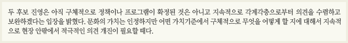 두 후보 진영은 아직 구체적으로 정책이나 프로그램이 확정된 것은 아니고 지속적으로 각계각층으로부터 의견을 수렴하고 보완하겠다는 입장을 밝혔다. 문화의 가치는 인정하지만 어떤 가치기준에서 구체적으로 무엇을 어떻게 할 지에 대해서 지속적으로 현장 안팎에서 적극적인 의견 개진이 필요할 때다. 