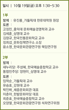 일시 l 10월 19일(금) 오후 1:30~5:30 1부 발제 l 유진룡_가톨릭대 한류대학원 원장 토론 l 고정민_홍익대 문화예술경영학과 교수 김세훈_상명대 교수 김창규_한국전통문화학교 교수 정희섭_문화정책연구소 소장 윤소영_한국문화관광연구원 책임연구원 2부 발제 l  새누리당: 주성혜_한국예술종합학교 교수 민주통합당: 양현미_상명대 교수 토론 l 임학순_가톨릭대 교수 유승호_강원대 교수 박인배_세종문화회관 대표 이춘아_한밭문화마당 대표 최준호_한국예술종합학교 교수 오양열_한국문화관광연구원 석좌연구위원