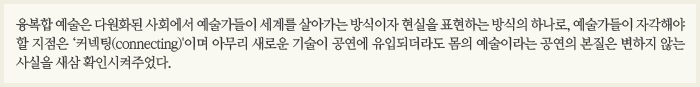 융복합 예술은 다원화된 사회에서 예술가들이 세계를 살아가는 방식이자 현실을 표현하는 방식의 하나로, 예술가들이 자각해야 할 지점은 ‘커넥팅(connecting)'이며 아무리 새로운 기술이 공연에 유입되더라도 몸의 예술이라는 공연의 본질은 변하지 않는 사실을 새삼 확인시켜주었다.