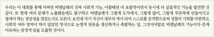 우리는 이 대회를 통해 어쩌면 비엔날레의 진짜 사회적 기능, 이를테면 더 포괄적이면서 동시에 더 실질적인 기능을 발견한 것 같다. 또 현재 여러 문제가 노출됐음에도 불구하고 비엔날레가 그렇게 도처에서, 그렇게 많이, 그렇게 꾸준하게 만들어지고 열려야 하는 정당성을 찾았는지도 모른다. 요컨대 자기 자신이 내부의 적이 되어 스스로를 공격함으로써 성찰의 기회를 마련하고, 사회의 여타 영역이 하지 않았던 방식으로 논쟁적 담론을 생산하거나 촉발하는 일. 그것이야말로 비엔날레의 기능이자 존재 이유라는 잠정적 답을 도출한 것이다.