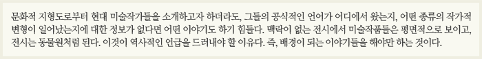 문화적 지형도로부터 현대 미술작가들을 소개하고자 하더라도, 그들의 공식적인 언어가 어디에서 왔는지, 어떤 종류의 작가적 변형이 일어났는지에 대한 정보가 없다면 어떤 이야기도 하기 힘들다. 맥락이 없는 전시에서 미술작품들은 평면적으로 보이고, 전시는 동물원처럼 된다. 이것이 역사적인 언급을 드러내야 할 이유다. 즉, 배경이 되는 이야기들을 해야만 하는 것이다.