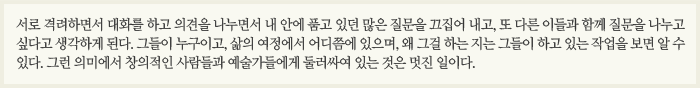 서로 격려하면서 대화를 하고 의견을 나누면서 내 안에 품고 있던 많은 질문을 끄집어 내고, 또 다른 이들과 함께 질문을 나누고 싶다고 생각하게 된다. 그들이 누구이고, 삶의 여정에서 어디쯤에 있으며, 왜 그걸 하는 지는 그들이 하고 있는 작업을 보면 알 수 있다. 그런 의미에서 창의적인 사람들과 예술가들에게 둘러싸여 있는 것은 멋진 일이다.