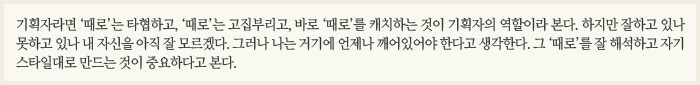 기획자라면 ‘때로’는 타협하고, ‘때로’는 고집부리고, 바로 ‘때로’를 캐치하는 것이 기획자의 역할이라 본다. 하지만 잘하고 있나 못하고 있나 내 자신을 아직 잘 모르겠다. 그러나 나는 거기에 언제나 깨어있어야 한다고 생각한다. 그 ‘때로’를 잘 해석하고 자기 스타일대로 만드는 것이 중요하다고 본다.