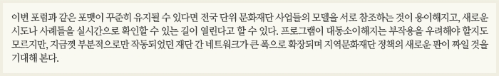 이번 포럼과 같은 포맷이 꾸준히 유지될 수 있다면 전국 단위 문화재단 사업들의 표준모델을 서로 참조하는 것이 용이해지고, 새로운 시도나 사례들을 실시간으로 확인할 수 있는 길이 열린다고 할 수 있다. 프로그램이 대동소이해지는 부작용을 우려해야 할지도 모르지만, 지금껏 부분적으로만 작동되었던 재단 간 네트워크가 큰 폭으로 확장되며 지역문화재단 정책의 새로운 판이 짜일 것을 기대해 본다.