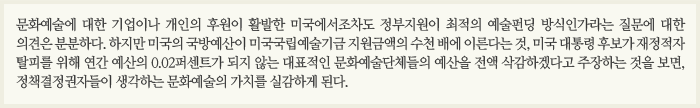 문화예술에 대한 기업이나 개인의 후원이 활발한 미국에서조차도 정부지원이 최적의 예술펀딩 방식인가라는 질문에 대한 의견은 분분하다. 하지만 미국의 국방예산이 미국국립예술기금 지원금액의 수천 배에 이른다는 것, 미국 대통령 후보가 재정적자 탈피를 위해 연간 예산의 0.02퍼센트가 되지 않는 대표적인 문화예술단체들의 예산을 전액 삭감하겠다고 주장하는 것을 보면, 정책결정권자들이 생각하는 문화예술의 가치를 실감하게 된다.