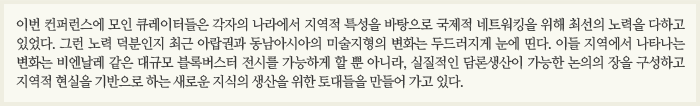 이번 컨퍼런스에 모인 큐레이터들은 각자의 나라에서 지역적 특성을 바탕으로 국제적 네트워킹을 위해 최선의 노력을 다하고 있었다. 그런 노력 덕분인지 최근 아랍권과 동남아시아의 미술지형의 변화는 두드러지게 눈에 띤다. 이들 지역에서 나타나는 변화는 비엔날레 같은 대규모 블록버스터 전시를 가능하게 할 뿐 아니라, 실질적인 담론생산이 가능한 논의의 장을 구성하고 지역적 현실을 기반으로 하는 새로운 지식의 생산을 위한 토대들을 만들어 가고 있다.