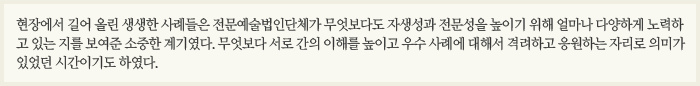 현장에서 길어 올린 생생한 사례들은 전문예술법인단체가 무엇보다도 자생성과 전문성을 높이기 위해 얼마나 다양하게 노력하고 있는 지를 보여준 소중한 계기였다. 무엇보다 서로 간의 이해를 높이고 우수 사례에 대해서 격려하고 응원하는 자리로 의미가 있었던 시간이기도 하였다.