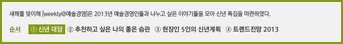 새해를 맞이해 [weekly@예술경영]은 2013년 예술경영인들과 나누고 싶은 이야기들을 모아 신년 특집으로 연재를 기획하였다. 순서   ① 발행인 대담   ② 올해 추천하고 싶은 나의 좋은 습관  ③ 현장인 5인의 신년계획 ④ 트렌드전망 2013년 