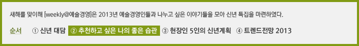 새해를 맞이해 [weekly@예술경영]은 2013년 예술경영인들과 나누고 싶은 이야기들을 모아 신년 특집으로 연재를 기획하였다. 순서 ① 발행인 대담 ② 올해 추천하고 싶은 나의 좋은 습관 ③ 현장인 5인의 신년계획 ④ 트렌드전망 2013년