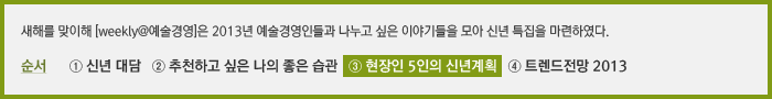 새해를 맞이해 [weekly@예술경영]은 2013년 예술경영인들과 나누고 싶은 이야기들을 모아 신년 특집으로 연재를 기획하였다. 순서 ① 발행인 대담 ② 올해 추천하고 싶은 나의 좋은 습관 ③ 현장인 5인의 신년계획 ④ 트렌드전망 2013년