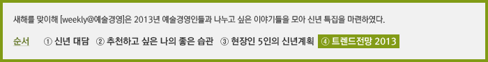 새해를 맞이해 [weekly@예술경영]은 2013년 예술경영인들과 나누고 싶은 이야기들을 모아 신년 특집으로 연재를 기획하였다. 순서 ① 발행인 대담 ② 추천하고 싶은 나의 좋은 습관 ③ 현장인 5인의 신년계획 ④ 트렌드전망 2013