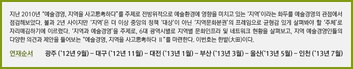 지난 2010년 “예술경영, 지역을 사고思考하다”를 주제로 전방위적으로 예술환경에 영향을 미치고 있는 ‘지역’이라는 화두를 예술경영의 관점에서 점검해보았다. 불과 2년 사이지만 ‘지역’은 더 이상 중앙의 정책 ‘대상’이 아닌 ‘지역문화분권’의 프레임으로 균형감 있게 살펴봐야 할 ‘주체’로 자리매김하기에 이르렀다. ‘지역과 예술경영’을 주제로, 6대 광역시별로 지역별 문화인프라 및 네트워크 현황을 살펴보고, 지역 예술경영인들의 다양한 의견과 제안을 들어보는 “예술경영, 지역을 사고思考하다 Ⅱ”를 마련한다. 이번호는 한밭(大田)이다.