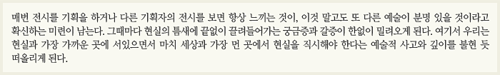 매번 전시를 기획을 하거나 다른 기획자의 전시를 보면 항상 느끼는 것이, 이것 말고도 또 다른 예술이 분명 있을 것이라고 확신하는 미련이 남는다. 그때마다 현실의 틈새에 끝없이 끌려들어가는 궁금증과 갈증이 한없이 밀려오게 된다. 여기서 우리는 현실과 가장 가까운 곳에 서있으면서 마치 세상과 가장 먼 곳에서 현실을 직시해야 한다는 예술적 사고와 깊이를 불현 듯 떠올리게 된다.