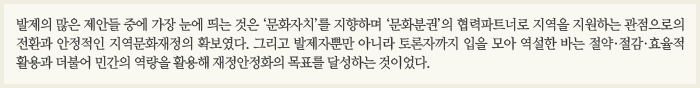 발제의 많은 제안들 중에 가장 눈에 띄는 것은 ‘문화자치’를 지향하며 ‘문화분권’의 협력파트너로 지역을 지원하는 관점으로의 전환과 안정적인 지역문화재정의 확보였다. 그리고 발제자뿐만 아니라 토론자까지 입을 모아 역설한 바는 절약·절감·효율적 활용과 더불어 민간의 역량을 활용해 재정안정화의 목표를 달성하는 것이었다.