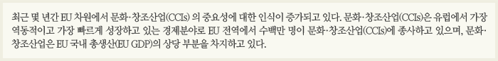 최근 몇 년간 EU 차원에서 문화·창조산업(CCIs) 의 중요성에 대한 인식이 증가되고 있다. 문화·창조산업(CCIs)은 유럽에서 가장 역동적이고 가장 빠르게 성장하고 있는 경제분야로 EU 전역에서 수백만 명이 문화·창조산업(CCIs)에 종사하고 있으며, 문화·창조산업은 EU 국내 총생산(EU GDP)의 상당 부분을 차지하고 있다.