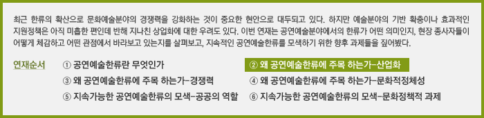 최근 한류의 확산으로 문화예술분야의 경쟁력을 강화하는 것이 중요한 현안으로 대두되고 있다. 하지만 예술분야의 기반 확충이나 효과적인 지원정책은 아직 미흡한 편인데 반해 지나친 상업화에 대한 우려도 있다. 이번 연재는 공연예술분야에서의 한류가 어떤 의미인지, 현장 종사자들이 어떻게 체감하고 어떤 관점에서 바라보고 있는지를 살펴보고, 지속적인 공연예술한류를 모색하기 위한 향후 과제들을 짚어봤다.&#13;&#10;연재순서&#13;&#10;① 공연예술한류란 무엇인가&#13;&#10;② 왜 공연예술한류에 주목 하는가-산업화&#13;&#10;③ 왜 공연예술한류에 주목 하는가-경쟁력&#13;&#10;④ 왜 공연예술한류에 주목 하는가-문화적정체성&#13;&#10;⑤ 지속가능한 공연예술한류의 모색-공공의 역할&#13;&#10;⑥ 지속가능한 공연예술한류의 모색-문화정책적 과제