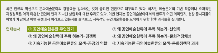 최근 한류의 확산으로 문화예술분야의 경쟁력을 강화하는 것이 중요한 현안으로 대두되고 있다. 하지만 예술분야의 기반 확충이나 효과적인 지원정책은 아직 미흡한 편인데 반해 지나친 상업화에 대한 우려도 있다. 이번 연재는 공연예술분야에서의 한류가 어떤 의미인지, 현장 종사자들이 어떻게 체감하고 어떤 관점에서 바라보고 있는지를 살펴보고, 지속적인 공연예술한류를 모색하기 위한 향후 과제들을 짚어봤다. 연재순서 ① 공연예술한류란 무엇인가 ② 왜 공연예술한류에 주목 하는가-산업화 ③ 왜 공연예술한류에 주목 하는가-경쟁력 ④ 왜 공연예술한류에 주목 하는가-문화적정체성 ⑤ 지속가능한 공연예술한류의 모색-공공의 역할 ⑥ 지속가능한 공연예술한류의 모색-문화정책적 과제