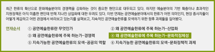 최근 한류의 확산으로 문화예술분야의 경쟁력을 강화하는 것이 중요한 현안으로 대두되고 있다. 하지만 예술분야의 기반 확충이나 효과적인 지원정책은 아직 미흡한 편인데 반해 지나친 상업화에 대한 우려도 있다. 이번 연재는 공연예술분야에서의 한류가 어떤 의미인지, 현장 종사자들이 어떻게 체감하고 어떤 관점에서 바라보고 있는지를 살펴보고, 지속적인 공연예술한류를 모색하기 위한 향후 과제들을 짚어봤다.&#13;&#10;연재순서&#13;&#10;① 공연예술한류란 무엇인가&#13;&#10;② 왜 공연예술한류에 주목 하는가-산업화&#13;&#10;③ 왜 공연예술한류에 주목 하는가-경쟁력&#13;&#10;④ 왜 공연예술한류에 주목 하는가-문화적정체성&#13;&#10;⑤ 지속가능한 공연예술한류의 모색-공공의 역할&#13;&#10;⑥ 지속가능한 공연예술한류의 모색-문화정책적 과제