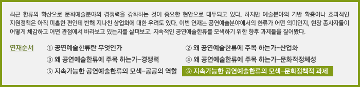 최근 한류의 확산으로 문화예술분야의 경쟁력을 강화하는 것이 중요한 현안으로 대두되고 있다. 하지만 예술분야의 기반 확충이나 효과적인 지원정책은 아직 미흡한 편인데 반해 지나친 상업화에 대한 우려도 있다. 이번 연재는 공연예술분야에서의 한류가 어떤 의미인지, 현장 종사자들이 어떻게 체감하고 어떤 관점에서 바라보고 있는지를 살펴보고, 지속적인 공연예술한류를 모색하기 위한 향후 과제들을 짚어봤다. 연재순서 ① 공연예술한류란 무엇인가 ② 왜 공연예술한류에 주목 하는가-산업화 ③ 왜 공연예술한류에 주목 하는가-경쟁력 ④ 왜 공연예술한류에 주목 하는가-문화적정체성 ⑤ 지속가능한 공연예술한류의 모색-공공의 역할 ⑥ 지속가능한 공연예술한류의 모색-문화정책적 과제