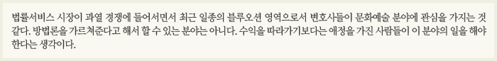 법률서비스 시장이 과열 경쟁에 들어서면서 최근 일종의 블루오션 영역으로서 변호사들이 문화예술 분야에 관심을 가지는 것 같다. 방법론을 가르쳐준다고 해서 할 수 있는 분야는 아니다. 수익을 따라가기보다는 애정을 가진 사람들이 이 분야의 일을 해야 한다는 생각이다.