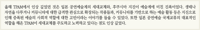 올해 TPAM에서 인상 깊었던 것은 일본 공연예술계의 세대교체와, 후쿠시마 지진이 예술계에 미친 진폭이었다. 생태나 자연을 다루거나 커뮤니티에 대한 급격한 관심으로 확장되는 작품들과, 커뮤니티를 기반으로 하는 예술 활동 등은 지진으로 인해 증폭된 예술의 사회적 역할에 대한 고민이라는 이야기를 들을 수 있었다. 또한 일본 공연예술 국제교류의 대표적인 역할을 해온 TPAM이 세대교체를 주도하고 노력하고 있다는 점도 인상 깊었다.
