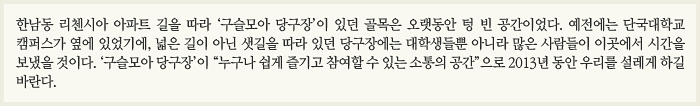 한남동 리첸시아 아파트 길을 따라 ‘구슬모아 당구장’이 있던 골목은 오랫동안 텅 빈 공간이었다. 예전에는 단국대학교 캠퍼스가 옆에 있었기에, 넓은 길이 아닌 샛길을 따라 있던 당구장에는 대학생들뿐 아니라 많은 사람들이 이곳에서 시간을 보냈을 것이다. ‘구슬모아 당구장’이 “누구나 쉽게 즐기고 참여할 수 있는 소통의 공간”으로 2013년 동안 우리를 설레게 하길 바란다.