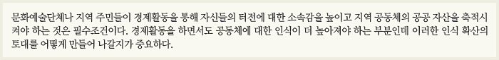 문화예술단체나 지역 주민들이 경제활동을 통해 자신들의 터전에 대한 소속감을 높이고 지역 공동체의 공공 자산을 축적시켜야 하는 것은 필수조건이다. 경제활동을 하면서도 공동체에 대한 인식이 더 높아져야 하는 부분인데 이러한 인식 확산의 토대를 어떻게 만들어 나갈지가 중요하다.