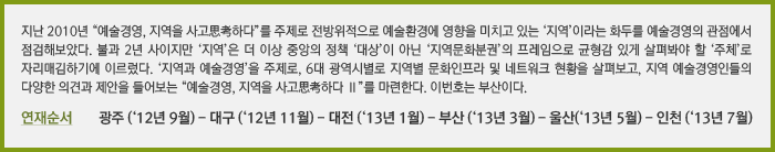 지난 2010년 “예술경영, 지역을 사고思考하다”를 주제로 전방위적으로 예술환경에 영향을 미치고 있는 ‘지역’이라는 화두를 예술경영의 관점에서 점검해보았다. 불과 2년 사이지만 ‘지역’은 더 이상 중앙의 정책 ‘대상’이 아닌 ‘지역문화분권’의 프레임으로 균형감 있게 살펴봐야 할 ‘주체’로 자리매김하기에 이르렀다. ‘지역과 예술경영’을 주제로, 6대 광역시별로 지역별 문화인프라 및 네트워크 현황을 살펴보고, 지역 예술경영인들의 다양한 의견과 제안을 들어보는 “예술경영, 지역을 사고思考하다 Ⅱ”를 마련한다. 이번호는 부산이다.
연재순서 광주 (‘12년 9월) - 대구 (‘12년 11월) - 대전 (‘13년 1월) - 부산 (‘13년 3월) - 울산(‘13년 5월) - 인천 (‘13년 7월)