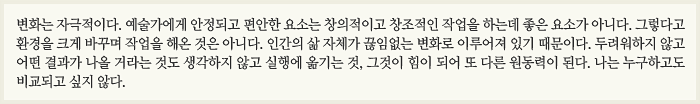 변화는 자극적이다. 예술가에게 안정되고 편안한 요소는 창의적이고 창조적인 작업을 하는데 좋은 요소가 아니다. 그렇다고 환경을 크게 바꾸며 작업을 해온 것은 아니다. 인간의 삶 자체가 끊임없는 변화로 이루어져 있기 때문이다. 두려워하지 않고 어떤 결과가 나올 거라는 것도 생각하지 않고 실행에 옮기는 것, 그것이 힘이 되어 또 다른 원동력이 된다. 나는 누구하고도 비교되고 싶지 않다.