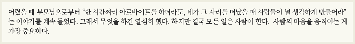 어렸을 때 부모님으로부터 “한 시간짜리 아르바이트를 하더라도, 네가 그 자리를 떠났을 때 사람들이 널 생각하게 만들어라”는 이야기를 계속 들었다. 그래서 무엇을 하건 열심히 했다. 하지만 결국 모든 일은 사람이 한다.  사람의 마음을 움직이는 게 가장 중요하다. 