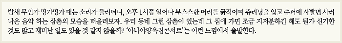 밤새 무언가 띵가띵가 대는 소리가 들리더니, 오후 1시쯤 일어나 부스스한 머리를 긁적이며 츄리닝을 입고 슈퍼에 사발면 사러 나온 음악 하는 삼촌의 모습을 떠올려보자. 우리 동네 그런 삼촌이 있는데 그 집에 가면 조금 지저분하긴 해도 뭔가 신기한 것도 많고 재미난 일도 있을 것 같지 않을까? ‘아나야양옥집콘서트’는 이런 느낌에서 출발한다.