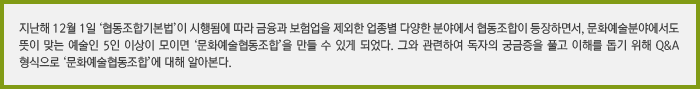 지난해 12월 1일 ‘협동조합기본법’이 시행됨에 따라 금융과 보험업을 제외한 업종별 다양한 분야에서 협동조합이 등장하면서, 문화예술분야에서도 뜻이 맞는 예술인 5인 이상이 모이면 ‘문화예술협동조합’을 만들 수 있게 되었습니다. 그와 관련하여 독자의 궁금증을 풀고 이해를 돕기 위해 Q&A 형식으로 ‘문화예술협동조합’에 대해 알아봅니다.