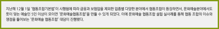 지난해 12월 1일 ‘협동조합기본법’이 시행됨에 따라 금융과 보험업을 제외한 업종별 다양한 분야에서 협동조합이 등장하면서, 문화예술분야에서도 뜻이 맞는 예술인 5인 이상이 모이면 ‘문화예술협동조합’을 만들 수 있게 되었습니다. 이에 문화예술 협동조합 설립 실사례를 통해 협동 조합의 이슈와 쟁점을 들어보는 ‘문화예술 협동조합’ 대담이 진행되었습니다.