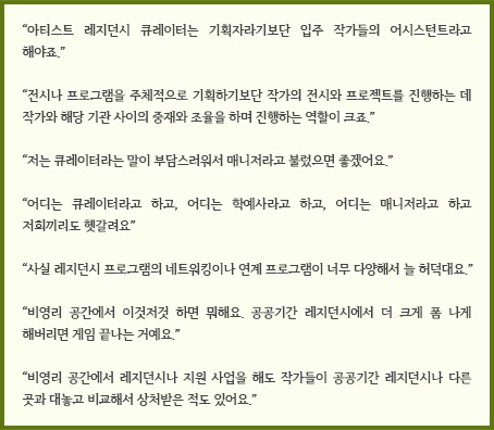 “전시나 프로그램을 주체적으로 기획하기보단 작가의 전시와 프로젝트를 진행하는 데 작가와 해당 기관 사이의 중재와 조율을 하며 진행하는 역할이 크죠.”“저는 큐레이터라는 말이 부담스러워서 매니저라고 불렀으면 좋겠어요.”“어디는 큐레이터라고 하고, 어디는 학예사라고 하고, 어디는 매니저라고 하고 저희끼리도 헷갈려요”“사실 레지던스 프로그램의 네트워킹이나 연계 프로그램이 너무 다양해서 늘 허덕대요.”“비영리 공간에서 이것저것 하면 뭐해요. 공공기간 레지던시에서 더 크게 폼 나게 해버리면 게임 끝나는 거예요.”“비영리 공간에서 레지던시나 지원 사업을 해도 작가들이 공공기간 레지던시나 다른 곳과 대놓고 비교해서 상처받은 적도 있어요.”