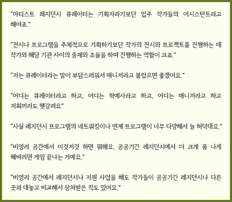 “전시나 프로그램을 주체적으로 기획하기보단 작가의 전시와 프로젝트를 진행하는 데 작가와 해당 기관 사이의 중재와 조율을 하며 진행하는 역할이 크죠.”“저는 큐레이터라는 말이 부담스러워서 매니저라고 불렀으면 좋겠어요.”“어디는 큐레이터라고 하고, 어디는 학예사라고 하고, 어디는 매니저라고 하고 저희끼리도 헷갈려요”“사실 레지던스 프로그램의 네트워킹이나 연계 프로그램이 너무 다양해서 늘 허덕대요.”“비영리 공간에서 이것저것 하면 뭐해요. 공공기간 레지던시에서 더 크게 폼 나게 해버리면 게임 끝나는 거예요.”“비영리 공간에서 레지던시나 지원 사업을 해도 작가들이 공공기간 레지던시나 다른 곳과 대놓고 비교해서 상처받은 적도 있어요.”