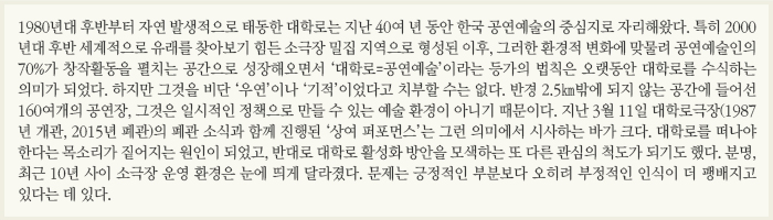 1980년대 후반부터 자연발생적으로 태동한 대학로는 지난 40여 년 동안 한국 공연예술의 중심지로 자리해왔다. 특히 2000년대 후반 세계적으로 유래를 찾아보기 힘든 소극장 밀집지역으로 형성된 이후, 그러한 환경적 변화에 맞물려 공연예술인의 70%가 창작활동을 펼치는 공간으로 성장해오면서 ‘대학로=공연예술’이라는 등가의 법칙은 오랫동안 대학로를 수식하는 의미가 되었다. &#13;&#10;하지만 그것을 비단 ‘우연’이나 ‘기적’이었다고 치부할 수는 없다. 반경 2.5㎞ 밖에 되지 않는 공간에 들어선 160여개의 공연장, 그것은 일시적은 정책으로 만들 수 있는 예술 환경이 아니기 때문이다. 지난 3월11일 대학로극장(1987년 개관, 2015년 폐관)의 폐관소식과 함께 진행된 ‘상여 퍼포먼스’는 그런 의미에서 시사하는 바가 크다. 대학로를 떠나야 한다는 목소리가 짙어지는 원인이 되었고, 반대로 대학로 활성화 방안을 모색하는 또 다른 관심의 척도가 되기도 했다. &#13;&#10;분명, 최근 10년 사이 소극장 운영 환경은 눈에 띄게 달라졌다. 문제는 긍정적인 부분보다 오히려 부정적인 인식이 더 팽배지고 있다는 데 있다.  