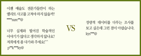 이젠 예술도 전문가들만이 하는 엘리트 사고를 고쳐먹어야만 하지 않을까? ****sure**@/너무 실제와 떨어진 학술적인 이야기가 많다고 생각하시지 않나요! 저희에게 좀 다가와 주세요＾＾!!!!p**k***ky@ vs 정량적 데이터를 다루거나 볼 수 있는 조사를 보고 싶은데 그런 점이 아쉽습니다.kys***@