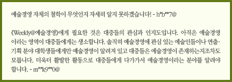 예술경영 자체의 철학이 무엇인지 자세히 알지 못하겠습니다! - h*b**7@/&#13;&#10;위클리 예술경영에게 필요한 것은 대중들의 관심과 인지도입니다. 아직은 예술경영이라는 영역이 대중들에게는 생소합니다. 솔직히 예술경영에 관심 있는 예술인들이나 연출·기획 분야 대학생들에게만 예술경영이 알려져 있고 대중들은 예술경영이 존재하는지조차도 모릅니다. 더욱더 활발한 활동으로 대중들에게 더 다가가서 예술경영이라는 분야를 더 알려야 합니다. - m**k9**0@