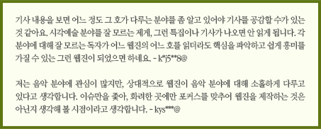 기사 내용을 보면 어느 정도 그 호가 다루는 분야를 좀 알고 있어야 기사를 공감할 수가 있는 것 같아요. 시각예술 분야를 잘 모르는 제게, 그런 특집이나 기사가 나오면 안 읽게 됩니다. 각 분야에 대해 잘 모르는 독자가 어느 웹진의 어느 호를 읽더라도 핵심을 파악하고 쉽게 흥미를 가질 수 있는 그런 웹진이 되었으면 하네요. - k*j5**8@/&#13;&#10;저는 음악 분야에 관심이 많지만, 상대적으로 웹진이 음악 분야에 대해 소홀하게 다루고 있다고 생각합니다. 이슈만을 좇아, 화려한 곳에만 포커스를 맞추어 웹진을 제작하는 것은 아닌지 생각해 볼 시점이라고 생각합니다. - kys***@