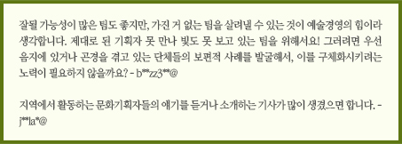 잘될 가능성이 많은 팀도 좋지만, 가진 거 없는 팀을 살려낼 수 있는 것이 예술경영의 힘이라 생각합니다. 제대로 된 기획자 못 만나 빛도 못 보고 있는 팀을 위해서요! 그러려면 우선 음지에 있거나 곤경을 겪고 있는 보편적 사례를 발굴해서, 이를 구체화시키려는 노력이 필요하지 않을까요? - b**zz3**@/지역에서 활동하는 문화기획자들의 얘기를 듣거나 소개하는 기사가 많이 생겼으면 합니다. - j**la*@