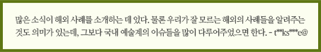 많은 소식이 해외 사례를 소개하는 데 있다. 물론 우리가 잘 모르는 해외의 사례들을 알려주는 것도 의미가 있는데, 그보다 국내 예술계의 이슈들을 많이 다루어주었으면 한다. - t**ks***e@