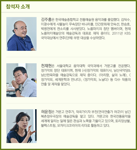 참석자소개 / 김주홍은 한국에술종합학교 전통예술원 음악과를 졸업했다. 김덕수, 이광수에게 사물놀이 무속장단 비나리를, 인간문화재 안숙선, 한승호, 박병천에게 판소리를 사사받았다. 노름마치의 창단 멤버이며, 현재 노름마치예술단의 예술감독과 대표로 재직 중이다. 2011년 KBS 국악대상에서 연주(단체) 부문 대상을 수상하였다./천재현은 서울대학교 음악대학 국악과에서 거문고를 전공했다. 정가악회 창단 대표이며, 현재 (사)정가악회 대표이사, 남산국악당&남산한옥마을 예술감독으로 재직 중이다. <아리랑, 삶의 노래>, <정가악회, 세계문학과 만나다>, <정가악회, 노닐다> 등 다수 작품의 연출 및 제작을 맡았다./허윤정은 거문고 연주가, 작곡가이자 부친(연극연출가 허규)이 남긴 북촌창우극장의 예술감독을 맡고 있다. 거문고와 한국전통음악을 세계에 알리는 일에 많은 관심과 노력을 기울이고 있으며, 토리앙상블, 블랙스트링, 모자이크코리아의 리더로 활동하고 있다.