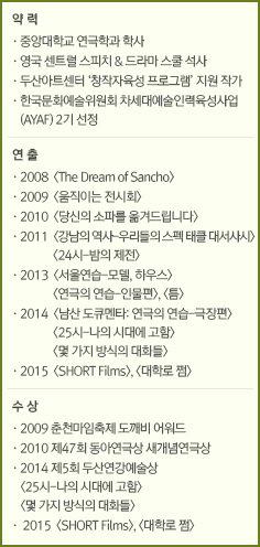 약 력//·중앙대학교 연극학과 학사/·영국 센트럴 스피치 & 드라마 스쿨 석사/·두산아트센터 ‘창작자육성 프로그램’ 지원 작가/·한국문화예술위원회 차세대예술인력육성사업(AYAF) 2기 선정//연 출//·2008  <The Dream of Sancho>/·2009  <움직이는 전시회>/·2010  <당신의 소파를 옮겨드립니다>/·2011  <강남의 역사-우리들의 스펙 태클 대서사시> <24시-밤의 제전>/·2013  <서울연습-모델, 하우스> <연극의 연습-인물편> <틈>/·2014  <남산 도큐멘타: 연극의 연습-극장편>&#13;&#10;<25시-나의 시대에 고함> <몇 가지 방식의 대화들>/·2015  <SHORT Films> <대학로 쩜>//수 상//·2009 춘천마임축제 도깨비 어워드/·2010 제47회 동아연극상 새개념연극상/·2014 제5회 두산연강예술상/