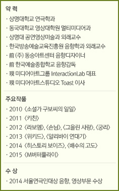 약 력//·상명대학교 연극학과/·동국대학교 영상대학원 멀티미디어과/·상명대 공연영상미술과 외래교수/·한국방송예술교육진흥원 음향학과 외래교수/·前 (주) 동숭아트센터 음향디자이너/·前 한국예술종합학교 음향감독/·現 미디어아트그룹 InteractionLab 대표/·現 미디어아트스튜디오 Toast 이사//주요 작품//·2010  <소설가 구보씨의 일일>/·2011  <키친>/·2012  <라보엠>, <손님>, <그을린 사랑>, <궁리>/·2013  <위키드>, <알리바이 연대기>/·2014  <히스토리 보이즈>, <배수의 고도>/·2015  <M버터플라이>//수 상//·2014 서울연극인대상 음향, 영상부문 수상