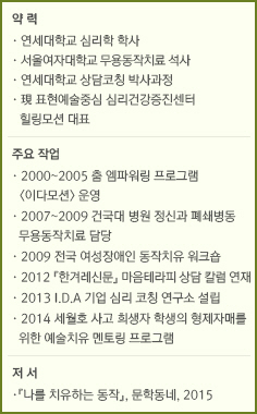 약 력/·연세대학교 심리학 학사/·서울여자대학교 무용동작치료 석사/·연세대학교 상담코칭 박사과정/·現 표현예술중심 심리건강증진센터힐링모션 대표/주요 작업/·2000~2005 춤 엠파워링 프로그램 <이다모션> 운영/·2007~2009 건국대 병원 정신과 폐쇄병동 무용동작치료 담당/·2009 전국 여성장애인 동작치유 워크숍/·2012 『한겨레신문』 마음테라피 상담 칼럼 연재/·2013 I.D.A 기업 심리 코칭 연구소 설립/·2014 세월호 사고 희생자 학생의 형제자매를 위한 예술치유 멘토링 프로그램 /저 서/『나를 치유하는 동작』, 문학동네, 2015