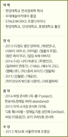 약 력/· 한양대학교 연극영화학 학사/· 무대예술아카데미 졸업/· STAGEWORKS 조명디자이너/· 한양대학교, 단국대학교, 호원대학교 출강/연 극/· 2013 <다정도 병인 양하여>, <목란언니>, <사보이 사우나>, <터미널>, <말들의 무덤>, <왕은 죽어가다>, <칼집 속에 아버지>/· 2014 <나는 나의 아내다>, <투명인간>, <알리바이 연대기>, <1984>, <배수의 고도>, <템페스트>, <히스토리 보이즈> <정물화> /· 2015 <강철왕>, <게공선>, <히키코모리 밖으로 나왔어>, <쉬또젤라찌>/음 악/· 2014 비빙 콘서트 <피-避-P project>, 한승석&정재일 <바리 abandoned>/· 2015 이적 소극장 콘서트 <무대>, 디토 페스티벌 – 정재일.지용.성민제 <Untitled>, 비빙 <이종공간>, 유키 구라모토 콘서트/수 상/· 2013 제34회 서울연극제 조명상